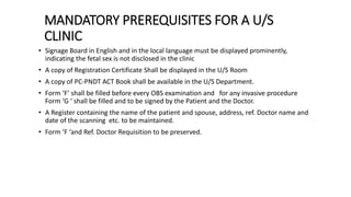 MANDATORY PREREQUISITES FOR A U/S
CLINIC
• Signage Board in English and in the local language must be displayed prominently,
indicating the fetal sex is not disclosed in the clinic
• A copy of Registration Certificate Shall be displayed in the U/S Room
• A copy of PC-PNDT ACT Book shall be available in the U/S Department.
• Form ‘F’ shall be filled before every OBS examination and for any invasive procedure
Form ‘G ‘ shall be filled and to be signed by the Patient and the Doctor.
• A Register containing the name of the patient and spouse, address, ref. Doctor name and
date of the scanning etc. to be maintained.
• Form ‘F ‘and Ref. Doctor Requisition to be preserved.
 