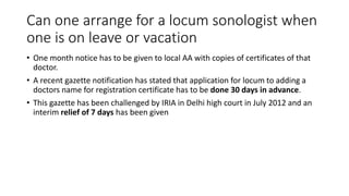Can one arrange for a locum sonologist when
one is on leave or vacation
• One month notice has to be given to local AA with copies of certificates of that
doctor.
• A recent gazette notification has stated that application for locum to adding a
doctors name for registration certificate has to be done 30 days in advance.
• This gazette has been challenged by IRIA in Delhi high court in July 2012 and an
interim relief of 7 days has been given
 
