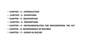 • CHAPTER – 1 – INTRODUCTION
• CHAPTER – 2 - DEFINITIONS
• CHAPTER – 3 - REGISTRATION
• CHAPTER – 4 - PROHIBITIONS
• CHAPTER – 5 – INSTRUMENTALITIES FOR IMPLEMENTING THE ACT
• CHAPTER – 6- MAINTAINENCE OF RECORDS
• CHAPTER – 7 – SEARCH & SEIZURE
 