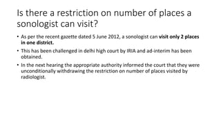 Is there a restriction on number of places a
sonologist can visit?
• As per the recent gazette dated 5 June 2012, a sonologist can visit only 2 places
in one district.
• This has been challenged in delhi high court by IRIA and ad-interim has been
obtained.
• In the next hearing the appropriate authority informed the court that they were
unconditionally withdrawing the restriction on number of places visited by
radiologist.
 