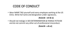 CODE OF CONDUCT
• Wear NAME TAG yourself and every employee working at the US
Clinic. Write full name and designation under signatures.
(Rule18 - viii & ix)
• Should not indulge in SEX DETERMINATION & FEMALE FETICIDE
and do not commit any other act of professional misconduct.
(Rule18 - x & xi)
 