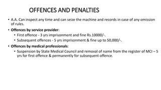 OFFENCES AND PENALTIES
• A.A. Can inspect any time and can seize the machine and records in case of any omission
of rules.
• Offences by service provider:
• First offence - 3 yrs imprisonment and fine Rs.10000/-.
• Subsequent offences - 5 yrs imprisonment & fine up to 50,000/-.
• Offences by medical professionals:
• Suspension by State Medical Council and removal of name from the register of MCI – 5
yrs for first offence & permanently for subsequent offence.
 