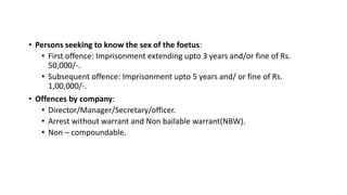 • Persons seeking to know the sex of the foetus:
• First offence: Imprisonment extending upto 3 years and/or fine of Rs.
50,000/-.
• Subsequent offence: Imprisonment upto 5 years and/ or fine of Rs.
1,00,000/-.
• Offences by company:
• Director/Manager/Secretary/officer.
• Arrest without warrant and Non bailable warrant(NBW).
• Non – compoundable.
 