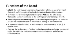 Functions of the Board
• ADVISE the central government on policy matters relating to use of pre-natal
diagnostic techniques, sex selection techniques and against their misuse
• to review and monitor implementation of the ACT and the rules made
thereunder and to recommend to the central government changes in both.
• To create public awareness against the practice of preconception sex selection
and pre-natal determination of sex of foetus leading to female foeticide
• To lay down code of conduct to be observed by persons working at gcc, gl &
genetic clinics.
• Oversee the performance of various bodies (appropriate authority) constituted
under the act & take appropriate steps to ensure its proper and effective
implementation
 