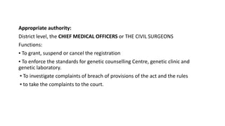 Appropriate authority:
District level, the CHIEF MEDICAL OFFICERS or THE CIVIL SURGEONS
Functions:
▪ To grant, suspend or cancel the registration
▪ To enforce the standards for genetic counselling Centre, genetic clinic and
genetic laboratory.
▪ To investigate complaints of breach of provisions of the act and the rules
▪ to take the complaints to the court.
 