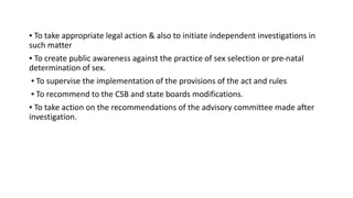▪ To take appropriate legal action & also to initiate independent investigations in
such matter
▪ To create public awareness against the practice of sex selection or pre-natal
determination of sex.
▪ To supervise the implementation of the provisions of the act and rules
▪ To recommend to the CSB and state boards modifications.
▪ To take action on the recommendations of the advisory committee made after
investigation.
 