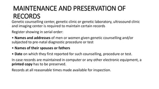 MAINTENANCE AND PRESERVATION OF
RECORDS
Genetic counselling center, genetic clinic or genetic laboratory, ultrasound clinic
and imaging center is required to maintain certain records
Register showing in serial order:
• Names and addresses of men or women given genetic counselling and/or
subjected to pre-natal diagnostic procedure or test
• Names of their spouses or fathers
• Date on which they first reported for such counselling, procedure or test.
In case records are maintained in computer or any other electronic equipment, a
printed copy has to be preserved.
Records at all reasonable times made available for inspection.
 