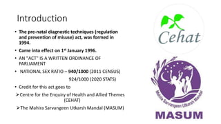 Introduction
• The pre-natal diagnostic techniques (regulation
and prevention of misuse) act, was formed in
1994.
• Came into effect on 1st January 1996.
• AN "ACT" IS A WRITTEN ORDINANCE OF
PARLIAMENT
• NATIONAL SEX RATIO – 940/1000 (2011 CENSUS)
924/1000 (2020 STATS)
• Credit for this act goes to
Centre for the Enquiry of Health and Allied Themes
(CEHAT)
The Mahira Sarvangeen Utkarsh Mandal (MASUM)
 