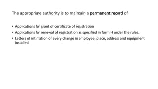The appropriate authority is to maintain a permanent record of
• Applications for grant of certificate of registration
• Applications for renewal of registration as specified in form H under the rules.
• Letters of intimation of every change in employee, place, address and equipment
installed
 
