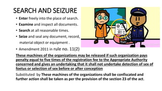 SEARCH AND SEIZURE
• Enter freely into the place of search.
• Examine and inspect all documents.
• Search at all reasonable times.
• Seize and seal any document, record,
material object or equipment .
• Amendment 2011 in rule no. 11(2)
These machines of the organizations may be released if such organization pays
penalty equal to five times of the registration fee to the Appropriate Authority
concerned and gives an undertaking that it shall not undertake detection of sex of
foetus or selection of sex before or after conception
Substituted by These machines of the organizations shall be confiscated and
further action shall be taken as per the provision of the section 23 of the act.
 
