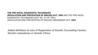 THE PRE-NATAL DIAGNOSTIC TECHNIQUES
(REGULATION AND PREVENTION OF MISUSE) ACT, 1994 AND THE PRE-NATAL
DIAGNOSTIC TECHNIQUES (ACT NO. 57 OF 1994)
(REGULATION AND PREVENTION OF MISUSE) AMENDMENT ACT, 2002
Added definitions & rules of Registration of Genetic Counselling Centres,
Genetic Laboratories or Genetic Clinics
 