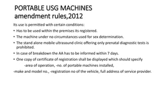 PORTABLE USG MACHINES
amendment rules,2012
Its use is permitted with certain conditions:
• Has to be used within the premises its registered.
• The machine under no circumstances used for sex determination.
• The stand alone mobile ultrasound clinic offering only prenatal diagnostic tests is
prohibited.
• In case of breakdown the AA has to be informed within 7 days.
• One copy of certificate of registration shall be displayed which should specify
-area of operation, -no. of portable machines installed,
-make and model no., -registration no of the vehicle, full address of service provider.
 