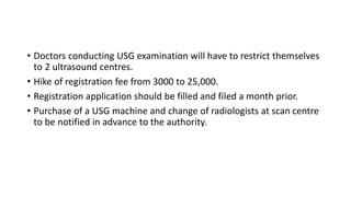 • Doctors conducting USG examination will have to restrict themselves
to 2 ultrasound centres.
• Hike of registration fee from 3000 to 25,000.
• Registration application should be filled and filed a month prior.
• Purchase of a USG machine and change of radiologists at scan centre
to be notified in advance to the authority.
 