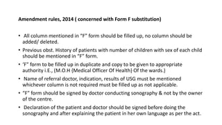 Amendment rules, 2014 ( concerned with Form F substitution)
• All column mentioned in “F” form should be filled up, no column should be
added/ deleted.
• Previous obst. History of patients with number of children with sex of each child
should be mentioned in “F” form.
• ‘F” form to be filled up in duplicate and copy to be given to appropriate
authority i.E., (M.O.H {Medical Officer Of Health} Of the wards.)
• Name of referral doctor, indication, results of USG must be mentioned
whichever column is not required must be filled up as not applicable.
• “F” form should be signed by doctor conducting sonography & not by the owner
of the centre.
• Declaration of the patient and doctor should be signed before doing the
sonography and after explaining the patient in her own language as per the act.
 