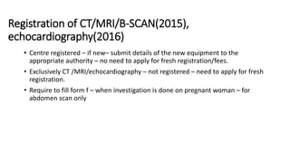Registration of CT/MRI/B-SCAN(2015),
echocardiography(2016)
• Centre registered – if new– submit details of the new equipment to the
appropriate authority – no need to apply for fresh registration/fees.
• Exclusively CT /MRI/echocardiography – not registered – need to apply for fresh
registration.
• Require to fill form f – when investigation is done on pregnant woman – for
abdomen scan only
 
