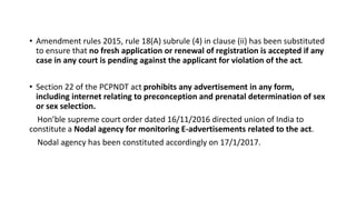 • Amendment rules 2015, rule 18(A) subrule (4) in clause (ii) has been substituted
to ensure that no fresh application or renewal of registration is accepted if any
case in any court is pending against the applicant for violation of the act.
• Section 22 of the PCPNDT act prohibits any advertisement in any form,
including internet relating to preconception and prenatal determination of sex
or sex selection.
Hon’ble supreme court order dated 16/11/2016 directed union of India to
constitute a Nodal agency for monitoring E-advertisements related to the act.
Nodal agency has been constituted accordingly on 17/1/2017.
 