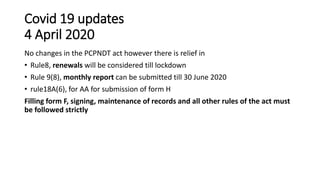 Covid 19 updates
4 April 2020
No changes in the PCPNDT act however there is relief in
• Rule8, renewals will be considered till lockdown
• Rule 9(8), monthly report can be submitted till 30 June 2020
• rule18A(6), for AA for submission of form H
Filling form F, signing, maintenance of records and all other rules of the act must
be followed strictly
 