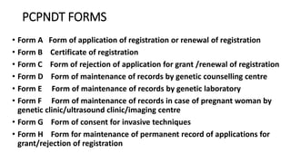 PCPNDT FORMS
• Form A Form of application of registration or renewal of registration
• Form B Certificate of registration
• Form C Form of rejection of application for grant /renewal of registration
• Form D Form of maintenance of records by genetic counselling centre
• Form E Form of maintenance of records by genetic laboratory
• Form F Form of maintenance of records in case of pregnant woman by
genetic clinic/ultrasound clinic/imaging centre
• Form G Form of consent for invasive techniques
• Form H Form for maintenance of permanent record of applications for
grant/rejection of registration
 