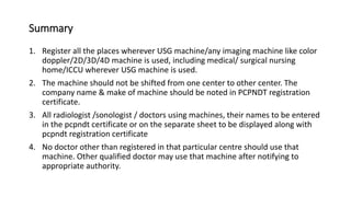 Summary
1. Register all the places wherever USG machine/any imaging machine like color
doppler/2D/3D/4D machine is used, including medical/ surgical nursing
home/ICCU wherever USG machine is used.
2. The machine should not be shifted from one center to other center. The
company name & make of machine should be noted in PCPNDT registration
certificate.
3. All radiologist /sonologist / doctors using machines, their names to be entered
in the pcpndt certificate or on the separate sheet to be displayed along with
pcpndt registration certificate
4. No doctor other than registered in that particular centre should use that
machine. Other qualified doctor may use that machine after notifying to
appropriate authority.
 