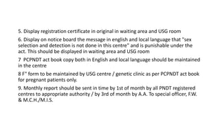 5. Display registration certificate in original in waiting area and USG room
6. Display on notice board the message in english and local language that "sex
selection and detection is not done in this centre" and is punishable under the
act. This should be displayed in waiting area and USG room
7 PCPNDT act book copy both in English and local language should be maintained
in the centre
8 F" form to be maintained by USG centre / genetic clinic as per PCPNDT act book
for pregnant patients only.
9. Monthly report should be sent in time by 1st of month by all PNDT registered
centres to appropriate authority / by 3rd of month by A.A. To special officer, F.W.
& M.C.H./M.I.S.
 