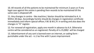 10. All records of all the patients to be maintained for minimum 2 years or if any
legal case against the centre is pending then records to be maintained till the
same case is disposed off.
11. Any changes in centre - like machine / doctor should be intimated to A. A.
Within 30 days. Accordingly he/she should do changes in registration certificate
immediately and inform special officer, F.W. & M.C.H. In writing and also does the
changes in "H" register.
12. For renewal of registration, apply one month in advance to A.A. Otherwise
centre will be considered as un-registered. Penalty of rs.15,000/- will be charged
13. Advertisement of any sort is banned even on internet, or coding form -
punishable under the act - rs.1 lac fine with 5 years imprisonment
 