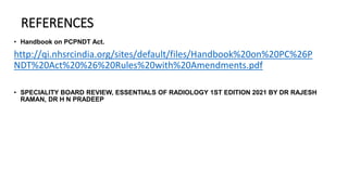 REFERENCES
• Handbook on PCPNDT Act.
http://qi.nhsrcindia.org/sites/default/files/Handbook%20on%20PC%26P
NDT%20Act%20%26%20Rules%20with%20Amendments.pdf
• SPECIALITY BOARD REVIEW, ESSENTIALS OF RADIOLOGY 1ST EDITION 2021 BY DR RAJESH
RAMAN, DR H N PRADEEP
 