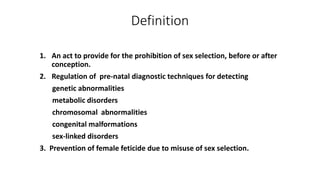 Definition
1. An act to provide for the prohibition of sex selection, before or after
conception.
2. Regulation of pre-natal diagnostic techniques for detecting
genetic abnormalities
metabolic disorders
chromosomal abnormalities
congenital malformations
sex-linked disorders
3. Prevention of female feticide due to misuse of sex selection.
 