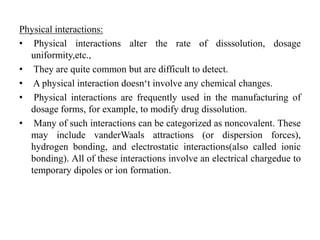 Physical interactions:
• Physical interactions alter the rate of disssolution, dosage
uniformity,etc.,
• They are quite common but are difficult to detect.
• A physical interaction doesn‘t involve any chemical changes.
• Physical interactions are frequently used in the manufacturing of
dosage forms, for example, to modify drug dissolution.
• Many of such interactions can be categorized as noncovalent. These
may include vanderWaals attractions (or dispersion forces),
hydrogen bonding, and electrostatic interactions(also called ionic
bonding). All of these interactions involve an electrical chargedue to
temporary dipoles or ion formation.
 