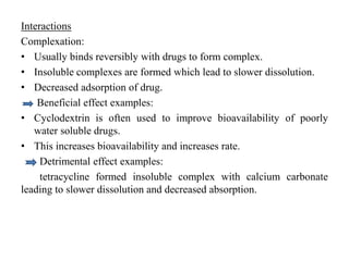 Interactions
Complexation:
• Usually binds reversibly with drugs to form complex.
• Insoluble complexes are formed which lead to slower dissolution.
• Decreased adsorption of drug.
Beneficial effect examples:
• Cyclodextrin is often used to improve bioavailability of poorly
water soluble drugs.
• This increases bioavailability and increases rate.
Detrimental effect examples:
tetracycline formed insoluble complex with calcium carbonate
leading to slower dissolution and decreased absorption.
 