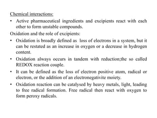 Chemical interactions:
• Active pharmaceutical ingredients and excipients react with each
other to form unstable compounds.
Oxidation and the role of excipients:
• Oxidation is broadly defined as loss of electrons in a system, but it
can be restated as an increase in oxygen or a decrease in hydrogen
content.
• Oxidation always occurs in tandem with reduction;the so called
REDOX reaction couple.
• It can be defined as the loss of electron positive atom, radical or
electron, or the addition of an electronegativite moiety.
• Oxidation reaction can be catalysed by heavy metals, light, leading
to free radical formation. Free radical then react with oxygen to
form peroxy radicals.
 