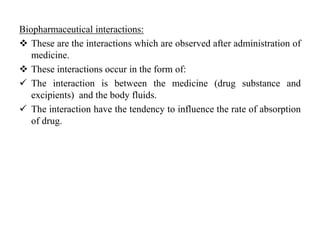 Biopharmaceutical interactions:
 These are the interactions which are observed after administration of
medicine.
 These interactions occur in the form of:
 The interaction is between the medicine (drug substance and
excipients) and the body fluids.
 The interaction have the tendency to influence the rate of absorption
of drug.
 