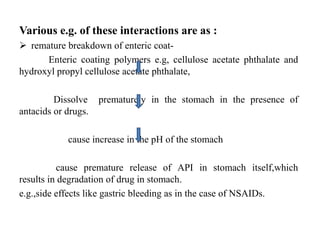 Various e.g. of these interactions are as :
 remature breakdown of enteric coat-
Enteric coating polymers e.g, cellulose acetate phthalate and
hydroxyl propyl cellulose acetate phthalate,
Dissolve prematurely in the stomach in the presence of
antacids or drugs.
cause increase in the pH of the stomach
cause premature release of API in stomach itself,which
results in degradation of drug in stomach.
e.g.,side effects like gastric bleeding as in the case of NSAIDs.
 