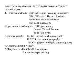ANALYTICAL TECHNIQUES USED TO DETECT DRUG-EXCIPIENT
INTERACTIONS:
1. Thermal methods- DSC-Differential Scanning Calorimetry
DTA-Differential Thermal Analysis
Isothermal micro calorimetry
Hot stage microscopy
2.Spectroscopic techniques- FT-IR spectroscopy
Powder X-ray diffraction
Solid state NMR
3.Chromatography- SIC-Self interactive chromatography
TLC-Thin layer chromatography
HPLC-High pressure liquid chromatography
4.Accelerated stability study
5.Miscellaneous-Radiolabelled techniques
Fluorescence spectroscopy
 