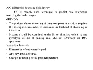 DSC-Differntial Scanning Calorimetry
DSC is widely used technique to predict any interaction
involving thermal changes.
METHOD:
• The preformulation screening of drug–excipient interaction requires
(1:1) Drug:excipient ratio, to maximise the likehood of observing an
interaction.
• Mixture should be examined under N2 to eliminate oxidative and
pyrrolytic effects at heating rate (2,5 or 100c/min) on DSC
apparatus.
Interaction detected:
• Elimination of endothermic peak.
• Any new peak appeared.
• Change in melting point/ peak temperature.
 