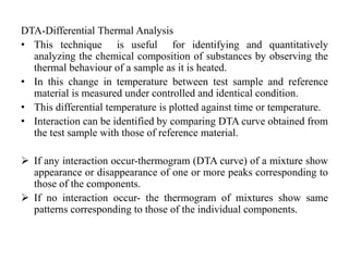 DTA-Differential Thermal Analysis
• This technique is useful for identifying and quantitatively
analyzing the chemical composition of substances by observing the
thermal behaviour of a sample as it is heated.
• In this change in temperature between test sample and reference
material is measured under controlled and identical condition.
• This differential temperature is plotted against time or temperature.
• Interaction can be identified by comparing DTA curve obtained from
the test sample with those of reference material.
 If any interaction occur-thermogram (DTA curve) of a mixture show
appearance or disappearance of one or more peaks corresponding to
those of the components.
 If no interaction occur- the thermogram of mixtures show same
patterns corresponding to those of the individual components.
 