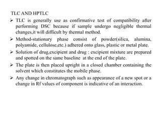 TLC AND HPTLC
 TLC is generally use as confirmative test of compatibility after
performing DSC because if sample undergo negligible thermal
changes,it will difficult by thermal method.
 Method-stationary phase consist of powder(silica, alumina,
polyamide, cellulose,etc.) adhered onto glass, plastic or metal plate.
 Solution of drug,excipient and drug : excipient mixture are prepared
and spotted on the same baseline at the end of the plate.
 The plate is then placed upright in a closed chamber containing the
solvent which constitutes the mobile phase.
 Any change in chromatograph such as appearance of a new spot or a
change in Rf values of component is indicative of an interaction.
 