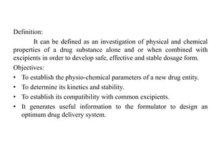 Definition:
It can be defined as an investigation of physical and chemical
properties of a drug substance alone and or when combined with
excipients in order to develop safe, effective and stable dosage form.
Objectives:
• To establish the physio-chemical parameters of a new drug entity.
• To determine its kinetics and stability.
• To establish its compatibility with common excipients.
• It generates useful information to the formulator to design an
optimum drug delivery system.
 