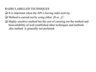 RADIO LABELLED TECHNIQUES
 It is important when the API is having radio-activity.
 Method is carried out by using either 3H or 13C.
 Highly sensitive method but the cost of carrying out the method and
bioavailability of well established other techniques and methods
,this method is generally not preferred.
 
