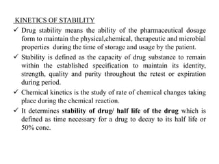KINETICS OF STABILITY
 Drug stability means the ability of the pharmaceutical dosage
form to maintain the physical,chemical, therapeutic and microbial
properties during the time of storage and usage by the patient.
 Stability is defined as the capacity of drug substance to remain
within the established specification to maintain its identity,
strength, quality and purity throughout the retest or expiration
during period.
 Chemical kinetics is the study of rate of chemical changes taking
place during the chemical reaction.
 It determines stability of drug/ half life of the drug which is
defined as time necessary for a drug to decay to its half life or
50% conc.
 