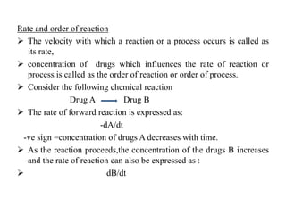 Rate and order of reaction
 The velocity with which a reaction or a process occurs is called as
its rate,
 concentration of drugs which influences the rate of reaction or
process is called as the order of reaction or order of process.
 Consider the following chemical reaction
Drug A Drug B
 The rate of forward reaction is expressed as:
-dA/dt
-ve sign =concentration of drugs A decreases with time.
 As the reaction proceeds,the concentration of the drugs B increases
and the rate of reaction can also be expressed as :
 dB/dt
 