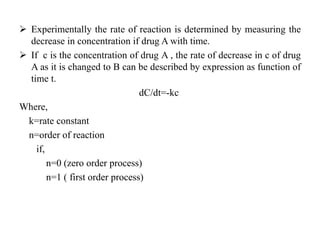  Experimentally the rate of reaction is determined by measuring the
decrease in concentration if drug A with time.
 If c is the concentration of drug A , the rate of decrease in c of drug
A as it is changed to B can be described by expression as function of
time t.
dC/dt=-kc
Where,
k=rate constant
n=order of reaction
if,
n=0 (zero order process)
n=1 ( first order process)
 