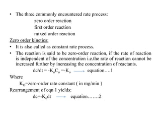 • The three commonly encountered rate process:
zero order reaction
first order reaction
mixed order reaction
Zero order kinetics:
• It is also called as constant rate process.
• The reaction is said to be zero-order reaction, if the rate of reaction
is independent of the concentration i.e.the rate of reaction cannot be
increased further by increasing the concentration of reactants.
dc/dt = -KoCo =-Ko equation….1
Where
KO=zero-order rate constant ( in mg/min )
Rearrangement of eqn 1 yields:
dc=-Kodt equation…….2
 