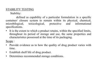 STABILITY TESTING
Stability:
defined as capability of a particular formulation in a specific
container/ closure system to remain within its physical, chemical,
microbilogical, toxicological, protective and informational
specifications.
• It is the extent to which a product retains, within the specified limits,
throughout its period of storage and use, the same properties and
characteristics possessed at the time of its packaging.
Scope :
• Provide evidence as to how the quality of drug product varies with
time.
• Establish shelf life of drug product.
• Determines recommended storage conditions.
 