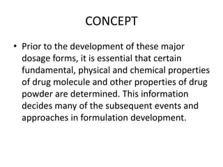 CONCEPT
• Prior to the development of these major
dosage forms, it is essential that certain
fundamental, physical and chemical properties
of drug molecule and other properties of drug
powder are determined. This information
decides many of the subsequent events and
approaches in formulation development.
 