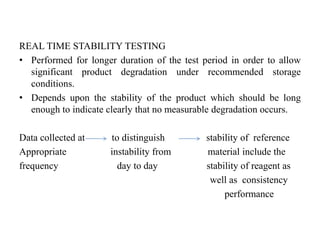 REAL TIME STABILITY TESTING
• Performed for longer duration of the test period in order to allow
significant product degradation under recommended storage
conditions.
• Depends upon the stability of the product which should be long
enough to indicate clearly that no measurable degradation occurs.
Data collected at to distinguish stability of reference
Appropriate instability from material include the
frequency day to day stability of reagent as
well as consistency
performance
 