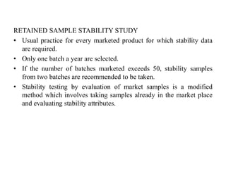 RETAINED SAMPLE STABILITY STUDY
• Usual practice for every marketed product for which stability data
are required.
• Only one batch a year are selected.
• If the number of batches marketed exceeds 50, stability samples
from two batches are recommended to be taken.
• Stability testing by evaluation of market samples is a modified
method which involves taking samples already in the market place
and evaluating stability attributes.
 