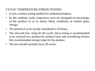 CYCLIC TEMPERATURE STRESS TESTING
• Is not a routine testing method for marketed products.
• In this method, cyclic temp.stress tests are designed on knowledge
of the product so as to mimic likely conditions in market place
storage.
• The period of cycle mostly considered is 24 hours.
• The min and max. temp for the cyclic stress testing is recommended
to be selected on a product by product basis and considering factors
like recommended storage temp for the product.
• The test should normally have 20 cycles.
 