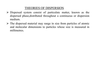 THEORIES OF DISPERSION
 Dispersed system consist of particulate matter, known as the
dispersed phase,distributed throughout a continuous or dispersion
medium.
 The dispersed material may range in size from particles of atomic
and molecular dimensions to particles whose size is measured in
millimetres.
 
