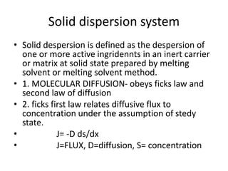 Solid dispersion system
• Solid despersion is defined as the despersion of
one or more active ingridennts in an inert carrier
or matrix at solid state prepared by melting
solvent or melting solvent method.
• 1. MOLECULAR DIFFUSION- obeys ficks law and
second law of diffusion
• 2. ficks first law relates diffusive flux to
concentration under the assumption of stedy
state.
• J= -D ds/dx
• J=FLUX, D=diffusion, S= concentration
 