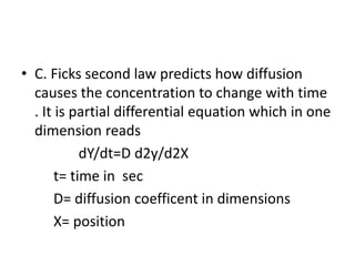 • C. Ficks second law predicts how diffusion
causes the concentration to change with time
. It is partial differential equation which in one
dimension reads
dY/dt=D d2y/d2X
t= time in sec
D= diffusion coefficent in dimensions
X= position
 